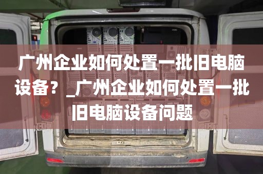 广州企业如何处置一批旧电脑设备?_广州企业如何处置一批旧电脑设备问题