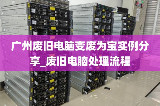 广州废旧电脑变废为宝实例分享_废旧电脑处理流程