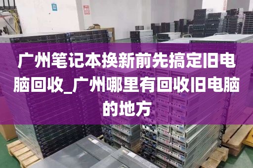 广州笔记本换新前先搞定旧电脑回收_广州哪里有回收旧电脑的地方