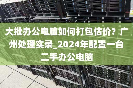 大批办公电脑如何打包估价？广州处理实录_2024年配置一台二手办公电脑