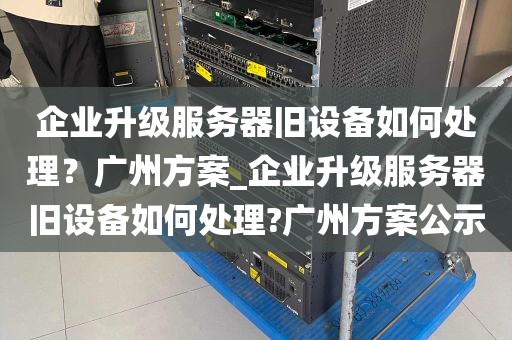 企业升级服务器旧设备如何处理？广州方案_企业升级服务器旧设备如何处理?广州方案公示