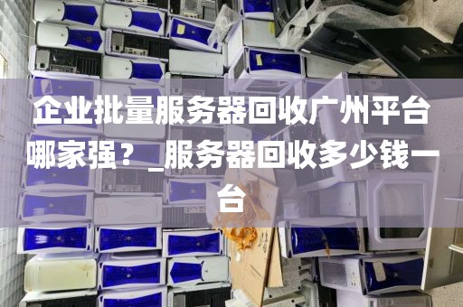 企业批量服务器回收广州平台哪家强？_服务器回收多少钱一台