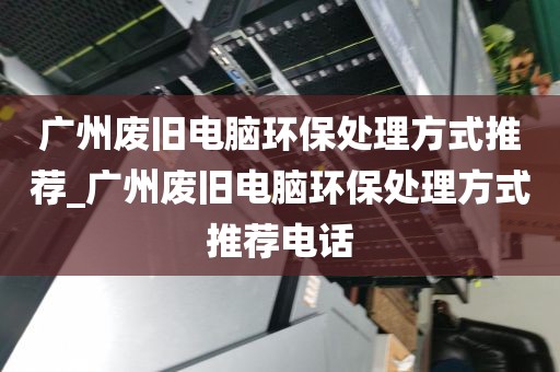 广州废旧电脑环保处理方式推荐_广州废旧电脑环保处理方式推荐电话