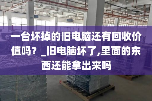 一台坏掉的旧电脑还有回收价值吗?_旧电脑坏了,里面的东西还能拿出来吗