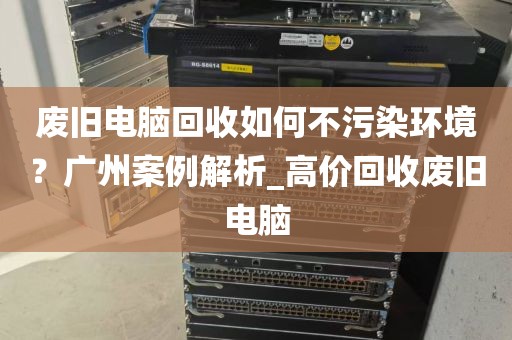 废旧电脑回收如何不污染环境?广州案例解析_高价回收废旧电脑