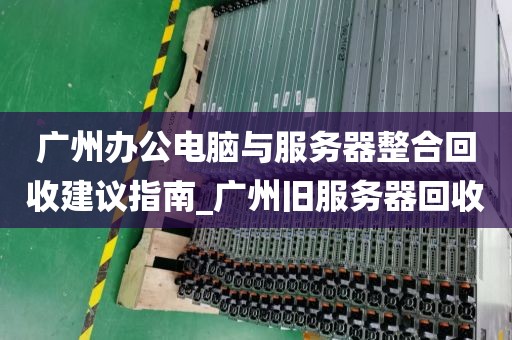 广州办公电脑与服务器整合回收建议指南_广州旧服务器回收
