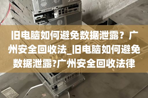 旧电脑如何避免数据泄露？广州安全回收法_旧电脑如何避免数据泄露?广州安全回收法律