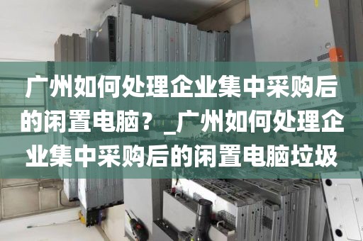 广州如何处理企业集中采购后的闲置电脑？_广州如何处理企业集中采购后的闲置电脑垃圾
