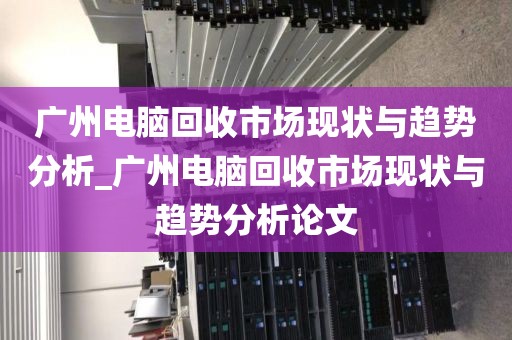 广州电脑回收市场现状与趋势分析_广州电脑回收市场现状与趋势分析论文
