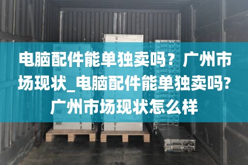 电脑配件能单独卖吗？广州市场现状_电脑配件能单独卖吗?广州市场现状怎么样
