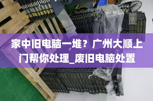 家中旧电脑一堆？广州大顺上门帮你处理_废旧电脑处置