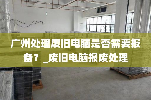 广州处理废旧电脑是否需要报备？_废旧电脑报废处理