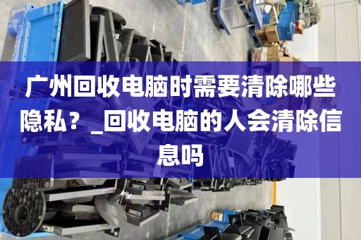 广州回收电脑时需要清除哪些隐私？_回收电脑的人会清除信息吗