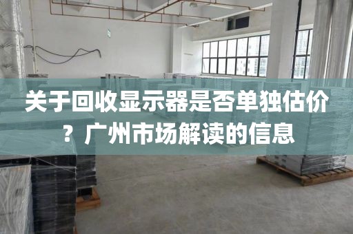 关于回收显示器是否单独估价？广州市场解读的信息