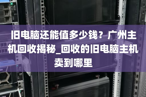 旧电脑还能值多少钱?广州主机回收揭秘_回收的旧电脑主机卖到哪里