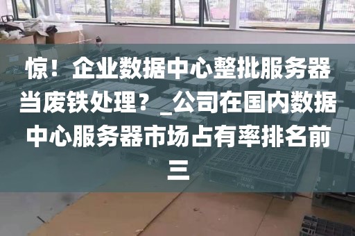 惊！企业数据中心整批服务器当废铁处理？_公司在国内数据中心服务器市场占有率排名前三