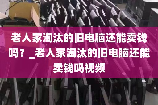 老人家淘汰的旧电脑还能卖钱吗？_老人家淘汰的旧电脑还能卖钱吗视频