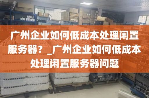 广州企业如何低成本处理闲置服务器？_广州企业如何低成本处理闲置服务器问题