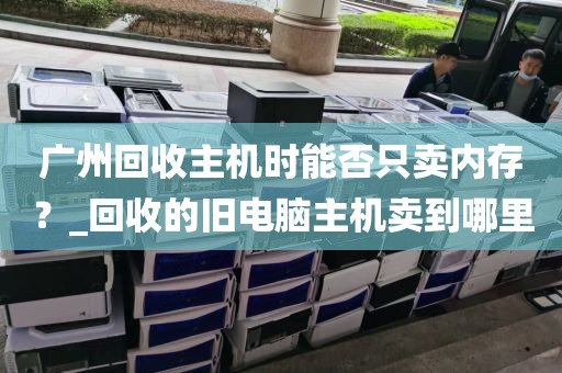 广州回收主机时能否只卖内存？_回收的旧电脑主机卖到哪里