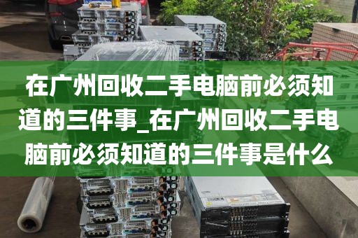 在广州回收二手电脑前必须知道的三件事_在广州回收二手电脑前必须知道的三件事是什么