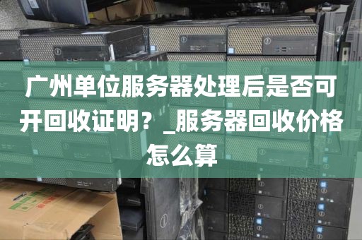 广州单位服务器处理后是否可开回收证明？_服务器回收价格怎么算
