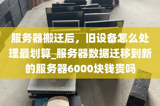 服务器搬迁后，旧设备怎么处理最划算_服务器数据迁移到新的服务器6000块钱贵吗