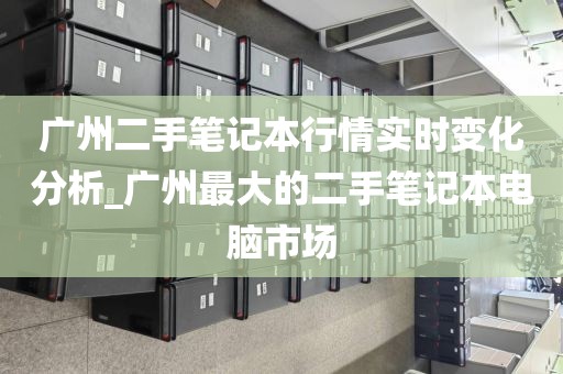 广州二手笔记本行情实时变化分析_广州最大的二手笔记本电脑市场