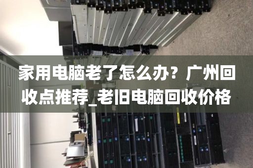 家用电脑老了怎么办？广州回收点推荐_老旧电脑回收价格