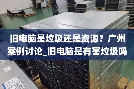 旧电脑是垃圾还是资源？广州案例讨论_旧电脑是有害垃圾吗