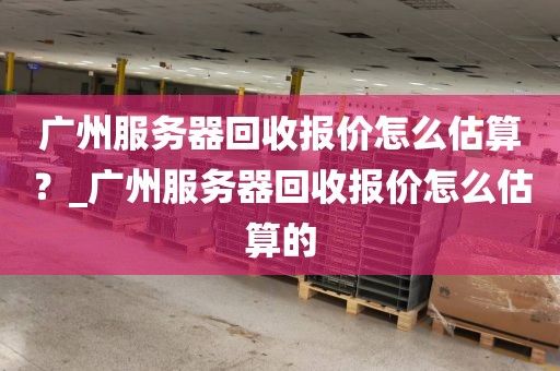 广州服务器回收报价怎么估算?_广州服务器回收报价怎么估算的